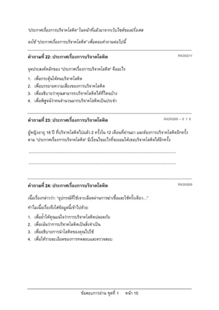 “ประกาศเรื่องการบริจาคโลหิต” ในหนาที่แลวมาจากเว็บไซตของฝรั่งเศส
จงใช “ประกาศเรื่องการบริจาคโลหิต” เพื่อตอบคําถามตอไปนี้

คําถามที่ 22: ประกาศเรื่องการบริจาคโลหิต                                                                                                      R429Q11

จุดประสงคหลักของ “ประกาศเรื่องการบริจาคโลหิต” คืออะไร
1.   เพื่อกระตุนใหคนบริจาคโลหิต
2.   เพื่อบรรยายความเสี่ยงของการบริจาคโลหิต
3.   เพื่ออธิบายวาคุณสามารถบริจาคโลหิตไดที่ไหนบาง
4.   เพื่อพิสูจนวาคนจํานวนมากบริจาคโลหิตเปนประจํา


คําถามที่ 23: ประกาศเรื่องการบริจาคโลหิต                                                                                       R429Q08 – 0 1 9

ผูหญิงอายุ 18 ป ที่บริจาคโลหิตไปแลว 2 ครั้งใน 12 เดือนที่ผานมา และตองการบริจาคโลหิตอีกครั้ง
ตาม “ประกาศเรื่องการบริจาคโลหิต” มีเงื่อนไขอะไรที่จะยอมใหเธอบริจาคโลหิตไดอีกครั้ง
...........................................................................................................................................
...........................................................................................................................................


คําถามที่ 24: ประกาศเรื่องการบริจาคโลหิต                                                                                                      R429Q09

เนื้อเรื่องกลาววา: “อุปกรณที่ใชเจาะเลือดผานการฆาเชื้อและใชครั้งเดียว…”
ทําไมเนื้อเรื่องจึงใสขอมูลนี้เขาไปดวย
1.   เพื่อย้ําใหคุณแนใจวาการบริจาคโลหิตปลอดภัย
2.   เพื่อเนนวาการบริจาคโลหิตเปนสิ่งจําเปน
3.   เพื่ออธิบายการนําโลหิตของคุณไปใช
4.   เพื่อใหรายละเอียดของการทดสอบและตรวจสอบ




                                                 ขอสอบการอาน ชุดที่ 1                    หนา 15
 