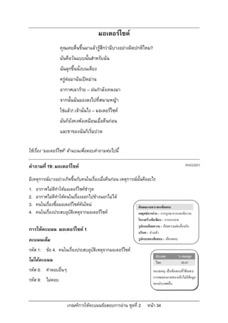 มอเตอรไซค
                  คุณเคยตื่นขึ้นมาแลวรูสึกวามีบางอยางผิดปกติไหม?
                  มันคือวันแบบนั้นสําหรับฉัน
                  ฉันลุกขึ้นนั่งบนเตียง
                  ครูตอมาฉันเปดมาน
                  อากาศเลวราย – ฝนกําลังเทลงมา
                  จากนั้นฉันมองลงไปที่สนามหญา
                  ใชแลว! เจานั่นไง – มอเตอรไซค
                  มันก็ยังคงพังเหมือนเมื่อคืนกอน
                  และขาของฉันก็เริ่มปวด

ใชเรื่อง “มอเตอรไซค” ดานบนเพื่อตอบคําถามตอไปนี้

คําถามที่ 19: มอเตอรไซค                                                                       R402Q01

มีเหตุการณบางอยางเกิดขึ้นกับคนในเรื่องเมื่อคืนกอน เหตุการณนั้นคืออะไร
1.   อากาศไมดีทําใหมอเตอรไซคชํารุด
2.   อากาศไมดีทําใหคนในเรื่องออกไปขางนอกไมได
3.   คนในเรื่องซื้อมอเตอรไซคคันใหม                          ลักษณะเฉพาะของขอสอบ
4.   คนในเรื่องประสบอุบัติเหตุจากมอเตอรไซค                   กลยุทธการอาน : การบูรณาการและตีความ
                                                               โครงสรางขอเขียน : การบรรยาย
                                                               รูปแบบถอยความ : ถอยความตอเนื่องกัน
การใหคะแนน มอเตอรไซค 1                                      บริบท : สวนตัว
คะแนนเต็ม                                                      รูปแบบของขอสอบ : เลือกตอบ

รหัส 1: ขอ 4. คนในเรื่องประสบอุบัติเหตุจากมอเตอรไซค
                                                                            ประเทศ         % ตอบถูก
ไมไดคะแนน                                                                 ไทย             89.47
รหัส 0: คําตอบอื่นๆ                                                      หมายเหตุ: เปนขอสอบที่ใชเฉพาะ
                                                                         การทดลองภาคสนามจึงไมมีขอมูล
รหัส 9: ไมตอบ
                                                                         ของประเทศอื่น



                      เกณฑการใหคะแนนขอสอบการอาน ชุดที่ 2         หนา 34
 