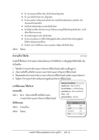  ใช เพราะทุกคนควรไดรับการฉีด [ไมเกี่ยวของและไมถูกตอง]
             ไม รูปภาพไมเกี่ยวกับขาวสาร [ไมถูกตอง]
             ใช เพราะเธอตองการใหทุกคนกังวลใจเกี่ยวกับการเปนไขหวัด [ขัดแยงกับความคิดเรื่อง “เปน
              กันเองและชักชวนสงเสริม”]
             เปนเรื่องดี แตมันเปนเพียงความเห็น [ไมเกี่ยวของ]
             ใช มันใหขาวสารสั้นๆ เกี่ยวกับการทําอยางไรจึงสามารถหยุดยั้งไขหวัดใหญ [ไมเกี่ยวของ – อางถึง
              เนื้อหาที่ไมจําเพาะเจาะจง]
             ใช เธอเพียงแตพูดความจริง [ไมเกี่ยวของ]
             ใช เพราะนาจะมีคนมากกวานี้ที่ควรไดรับภูมิคมกัน [ใหความเห็นทั่วไปเกี่ยวกับเรื่องภูมิคุมกัน
                                                             ุ
              ไมไดกลาวถึงรูปแบบของเนื้อหา]
             ใช ฉันทํา เพราะวาไมมีใครอยากปวย ทุกคนตองการมีสุขภาพดี [ไมเกี่ยวของ]
รหัส 9: ไมตอบ

คําถามที่ 8: ไขหวัด                                                                                       R077Q04

ใบปลิวนี้ ชี้ใหเห็นวา ถาทานตองการปองกันตัวเองจากไวรัสไขหวัด การฉีดภูมิคุมกันไขหวัดนั้น เปน
จริงในขอใด
1.   ไดผลดีกวาการออกกําลังกายและการกินอาหารที่มีประโยชน แตมีความเสี่ยงสูงกวา
2.   เปนความคิดที่ดี แตไมใชการแทนการออกกําลังกายและการกินอาหารที่มีประโยชน
3.   ไดผลเชนเดียวกับการออกกําลังกาย และการกินอาหารที่มีประโยชน และมีความยุงยากนอยกวา
4.   ไมคุมคา ถาทานออกกําลังกายเปนประจําอยูแลวและกินอาหารที่มีประโยชน
                                                                         ลักษณะเฉพาะของขอสอบ
การใหคะแนน ไขหวัด 4                                                    กลยุทธการอาน : พัฒนาการตีความ
                                                                         โครงสรางขอเขียน : การโตแยงหรือชักจูง
คะแนนเต็ม                                                                รูปแบบถอยความ : ถอยความตอเนื่องกัน
                                                                         บริบท : อาชีพ
รหัส 1: ขอ 2. เปนความคิดที่ดี แตไมใชการแทน
                                                                         รูปแบบของขอสอบ : เลือกตอบ
        การออกกําลังกายและการกินอาหารที่มีประโยชน
ไมไดคะแนน                                                                          ประเทศ           % ตอบถูก
                                                                                     ญี่ปุน            38.8
รหัส 0: คําตอบอื่นๆ                                                                  เกาหลี             29.6
รหัส 9: ไมตอบ                                                                       จีน-ฮองกง         74.0
                                                                                     ไทย                51.5




                       เกณฑการใหคะแนนขอสอบการอาน ชุดที่ 3                 หนา 13
 