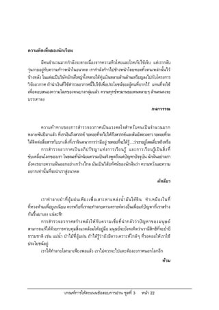 ความคิดเห็นของนักเรียน

        มีคนจํานวนมากกําลังจะตายเนื่องจากความหิวโหยและโรคภัยไขเจ็บ แตเรากลับ
วุนวายอยูกับความกาวหนาในอนาคต เรากําลังกาวไปขางหนาโดยทอดทิ้งคนเหลานั้นไว
ขางหลัง ในแตละปบริษัทยักษใหญทั้งหลายไดทุมเงินหลายลานลานเหรียญลงไปกับโครงการ
วิจัยอวกาศ ถานําเงินที่ใชสํารวจอวกาศนี้ไปใชเพื่อประโยชนของผูคนที่ยากไร แทนที่จะใช
เพื่อตอบสนองความโลภของคนบางกลุมแลว ความทุกขทรมานของคนหลายๆ ลานคนคงจะ
บรรเทาลง
                                                                                        กนกวรรณ


         ความท าทายของการสํารวจอวกาศเปน แรงดลใจสําหรับคนเปน จํานวนมาก
หลายพันปมาแลว ที่เราฝนถึงสวรรค รอคอยที่จะไปใหถึงสวรรคและสัมผัสดวงดาว รอคอยที่จะ
ไดติดตอสื่อสารกับบางสิ่งที่เราจินตนาการวามีอยู รอคอยที่จะไดร….วาเราอยูโดดเดี่ยวจริงหรือ
                                                                 ู
         การสํ า รวจอวกาศเป น อภิ ป รั ช ญาแห ง การเรี ย นรู และการเรี ย นรู เ ป น สิ่ ง ที่
ขับเคลื่อนโลกของเรา ในขณะที่นักนิยมความเปนจริงพูดถึงแตปญหาปจจุบัน นักฝนอยางเรา
ยังคงขยายความฝนออกอยางกวางไกล มันเปนวิสัยทัศนของนักฝนวา ความหวังและความ
อยากเทานั้นที่จะนําเราสูอนาคต
                                                                                            คัทลียา


         เราทํ า ลายป า ที่ อุ ม ฝนเพี ย งเพื่ อ เสาะหาแหล ง น้ํ า มั น ใต ดิ น ทํ า เหมื อ งในที่
ที่หวงหามเพื่อยูเรเนียม ควรหรือที่เราจะทําลายดาวเคราะหดวงอื่นเพื่อแกปญหาที่เราสราง
กันขึ้นมาเอง แนละซิ!
         การสํ า รวจอวกาศสร า งพลั ง ให กั บ ความเชื่ อ ที่ น า กลั ว ว า ป ญ หาของมนุ ษ ย
สามารถแกไดดวยการควบคุมสิ่งแวดลอมใหอยูมือ มนุษยจะยังคงคิดวาเรามีสิทธิที่จะย่ํายี
ธรรมชาติ เชน แมน้ํา ปาไมที่อุมฝน ถาไดรูว ายังมีดาวเคราะหใกลๆ ที่รอคอยใหเราใช
ประโยชนอยู
         เราไดทําลายโลกมาเพียงพอแลว เราไมควรจะไปแตะตองอวกาศนอกโลกอีก
                                                                                                ทวม




                          เกณฑการใหคะแนนขอสอบการอาน ชุดที่ 3                 หนา 22
 