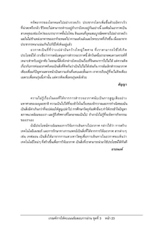 ทรัพยากรของโลกหมดไปอยางรวดเร็ว ประชากรโลกเพิ่มขึ้น ดวยอัต ราเร็ ว
ที่นาสะพรึงกลัว ชีวิตจะไมสามารถดํารงอยูถาเรายังคงอยูกันอยางนี้ มลพิษในอากาศเปน
สาเหตุของชองโหวของบรรยากาศชั้นโอโซน ดินแดนที่อุดมสมบูรณหดหายไปอยางรวดเร็ว
และในไมชาแหลงอาหารของเราก็จะหมดไป ความแหงแลงและโรคระบาดที่เกิดขึ้น เนื่องมาจาก
ประชากรหนาแนนเกินไปก็มีใหเห็นอยูแลว
          อวกาศเป น ที่ ที่ ว า งเปล า อั น กว า งใหญ ไ พศาล ที่ เ ราสามารถใช ใ ห เ กิ ด
ประโยชนได เราเชื่อวาการสนับสนุนการสํารวจอวกาศนี้ สักวันหนึ่งเราอาจพบดาวเคราะหที่
เหมาะสําหรับอยูอาศัย ในขณะนี้สิ่งดังกลาวยังคงเปนเรื่องที่จินตนาการไปไมได แตความคิด
เกี่ยวกับการทองอวกาศก็เคยเปนสิ่งที่คิดกันวาเปนไปไมไดเชนกัน การลมเลิกสํารวจอวกาศ
เพียงเพื่อแกปญหาเฉพาะหนาเปนความเห็นที่แคบและสั้นมาก เราควรเรียนรูที่จะไมคิดเพียง
เฉพาะเพื่อคนรุนนี้เทานั้น แตควรคิดเพื่อคนรุนหลังดวย
                                                                                       สัญญา


          ความไม รู เ รื่ อ งในผลที่ ไ ด จ ากการสํ า รวจอวกาศนั บ เป น การสู ญ เสี ย อย า ง
มหาศาลของมนุษยชาติ ความเปนไปไดที่จะเขาใจในเรื่องของจักรวาลและการกําเนิดของมัน
เปนสิ่งมีคาเกินกวาที่จะปลอยใหสูญเปลาไป การศึกษาวัตถุทองฟาอื่นๆ ทําใหเราเขาใจปญหา
สภาพแวดลอมของเรา และรูถึงทิศทางที่โลกอาจจะเปนไป ถาเรายังไมรูที่จะจัดการกิจกรรม
ของเราเอง
          ยังมีประโยชนทางออมของการวิจัยการเดินทางไปอวกาศ กลาวไดวา การสราง
เทคโนโลยีเลเซอร และการรักษาทางการแพทยเปนสิ่งที่ไดจากการวิจัยอวกาศ สารตางๆ
เชน เทฟลอน เปน สิ่งไดมาจากการแสวงหาวัส ดุเพื่อการเดิน ทางในอวกาศจะเห็น วา
เทคโนโลยีใหมๆ ที่สรางขึ้นเพือการวิจัยอวกาศ เปนสิ่งที่เราสามารถนํามาใชประโยชนไดทันที
                                  ่
                                                                                 อรอนงค




                         เกณฑการใหคะแนนขอสอบการอาน ชุดที่ 3 หนา 23
 
