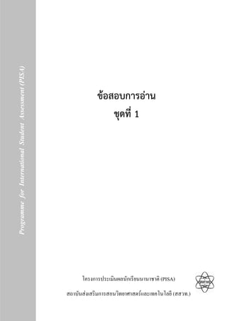 Programme for International Student Assessment (PISA)




                                                                        ขอสอบการอาน
                                                                            ชุดที่ 1




                                                                  โครงการประเมินผลนักเรียนนานาชาติ (PISA)
                                                            สถาบันสงเสริมการสอนวิทยาศาสตรและเทคโนโลยี (สสวท.)
                                                        1
 