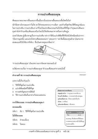 การแปรงฟนของคุณ
ฟนของเราสะอาดมากขึ้นและมากขึ้นเมื่อเรายิ่งแปรงนานขึ้นและแรงขึ้นใชหรือไม?
นักวิจัยชาวอังกฤษบอกวาไมใช เขาไดทดลองหลายๆ ทางเลือก และทายที่สุดก็พบวิธีที่สมบูรณแบบ
ในการแปรงฟน การแปรงฟน 2 นาทีโดยไมแปรงฟนแรงจนเกินไปใหผลที่ดีที่สุด ถาคุณแปรงฟนแรง
คุณกําลังทํารายเคลือบฟนและเหงือกโดยไมไดขจัดเศษอาหารหรือคราบหินปูน
เบนท ฮันเซน ผูเชี่ยวชาญเรื่องการแปรงฟน กลาววาวิธจับแปรงสีฟนที่ดีก็คือจับใหเหมือนจับปากกา
                                                     ี
“เริ่มจากมุมหนึ่ง และแปรงไปตามฟนจนหมดแถว” เธอบอกวา “อยาลืมลิ้นของคุณดวย! มันสามารถ
สะสมแบคทีเรียไดมากทีเดียว ซึ่งเปนสาเหตุของกลิ่นปาก”




“การแปรงฟนของคุณ” เปนบทความจากนิตยสารของนอรเวย
จงใชบทความเรื่อง “การแปรงฟนของคุณ” ขางบนเพื่อตอบคําถามตอไปนี้

คําถามที่ 19: การแปรงฟนของคุณ                                                                   R403Q01

บทความนี้เกี่ยวกับอะไร
1.   วิธีที่ดีที่สุดในการแปรงฟน
2.   แปรงสีฟนชนิดที่ใชดีที่สุด
                                                            ลักษณะเฉพาะของขอสอบ
3.   ความสําคัญของการมีฟนดี
                                                            กลยุทธการอาน : การบูรณาการและตีความ
4.   วิธีการแปรงฟนที่แตกตางกันของแตละคน                  โครงสรางขอเขียน : การบอกเลาอธิบายเหตุผล
                                                            รูปแบบถอยความ : ถอยความตอเนื่องกัน
                                                            บริบท : การศึกษา
การใหคะแนน การแปรงฟนของคุณ 1
                                                            รูปแบบของขอสอบ : เลือกตอบ
คะแนนเต็ม
รหัส 1: ขอ 1. วิธีที่ดีที่สุดในการแปรงฟน                                 ประเทศ           % ตอบถูก
ไมไดคะแนน                                                                ไทย               85.45
                                                                         หมายเหตุ: เปนขอสอบที่ใชเฉพาะ
รหัส 0: คําตอบอื่นๆ                                                      การทดลองภาคสนามจึงไมมีขอมูล
รหัส 9: ไมตอบ                                                           ของประเทศอื่น


                      เกณฑการใหคะแนนขอสอบการอาน ชุดที่ 3         หนา 30
 