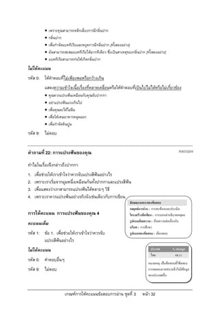    เพราะคุณสามารถหลีกเลี่ยงการมีกลิ่นปาก
             กลิ่นปาก
             เพื่อกําจัดแบคทีเรียและหยุดการมีกลิ่นปาก [ทั้งสองอยาง]
             มันสามารถสะสมแบคทีเรียไดมากทีเดียว ซึ่งเปนสาเหตุของกลิ่นปาก [ทั้งสองอยาง]
             แบคทีเรียสามารถกอใหเกิดกลิ่นปาก
ไมไดคะแนน
รหัส 0: ใหคําตอบที่ไมเพียงพอหรือกวางเกิน
          แสดงความเขาใจเนื้อเรื่องที่คลาดเคลื่อนหรือใหคําตอบทีเปนไปไมไดหรือไมเกียวของ
                                                                ่                     ่
             คุณควรแปรงฟนเหมือนกับคุณจับปากกา
             อยาแปรงฟนแรงเกินไป
             เพื่อคุณจะไดไมลืม
             เพื่อใหเศษอาหารหลุดออก
             เพื่อกําจัดหินปูน
รหัส 9: ไมตอบ


คําถามที่ 22: การแปรงฟนของคุณ                                                                         R403Q04

ทําไมในเรื่องจึงกลาวถึงปากกา
1.   เพื่อชวยใหเราเขาใจวาควรจับแปรงสีฟนอยางไร
2.   เพราะเราเริ่มจากมุมหนึ่งเหมือนกันทั้งปากกาและแปรงสีฟน
3.   เพื่อแสดงวาเราสามารถแปรงฟนไดหลายๆ วิธี
4.   เพราะเราควรแปรงฟนอยางจริงจังเชนเดียวกับการเขียน
                                                                  ลักษณะเฉพาะของขอสอบ
                                                                  กลยุทธการอาน : การสะทอนและประเมิน
การใหคะแนน การแปรงฟนของคุณ 4                                    โครงสรางขอเขียน : การบอกเลาอธิบายเหตุผล
                                                                  รูปแบบถอยความ : ถอยความตอเนื่องกัน
คะแนนเต็ม
                                                                  บริบท : การศึกษา
รหัส 1: ขอ 1. เพื่อชวยใหเราเขาใจวาควรจับ                     รูปแบบของขอสอบ : เลือกตอบ
        แปรงสีฟนอยางไร
ไมไดคะแนน                                                                      ประเทศ           % ตอบถูก
                                                                                 ไทย               68.11
รหัส 0: คําตอบอื่นๆ
                                                                                หมายเหตุ: เปนขอสอบที่ใชเฉพาะ
รหัส 9: ไมตอบ                                                                  การทดลองภาคสนามจึงไมมีขอมูล
                                                                                ของประเทศอื่น



                        เกณฑการใหคะแนนขอสอบการอาน ชุดที่ 3             หนา 32
 