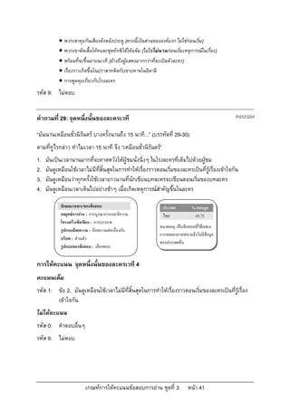  พวกเขาคุยกันเสียงดังหลังประตู [ตรงนี้เปนสวนขององคแรก ไมใชกอนเริ่ม]
            พวกเขาตัดเสื้อโคทและชุดทักซิโดใหอดัม [ไมใชไมนานกอนเริ่มเหตุการณในเรื่อง]
            พรอมที่จะขึ้นมาบนเวที [อางถึงผูแสดงมากกวาที่จะเปนตัวละคร]
            เรื่องราวเกิดขึ้นในปราสาทติดกับชายหาดในอิตาลี
            การพูดคุยเกี่ยวกับโรงละคร
รหัส 9: ไมตอบ


คําถามที่ 29: จุดหนึ่งนั้นของละครเวที                                                            R452Q04

“มันนานเหมือนชั่วนิรันดร บางครั้งนานถึง 15 นาที...” (บรรทัดที่ 29-30)
ตามที่ทูไรกลาว ทําไมเวลา 15 นาที จึง “เหมือนชั่วนิรันดร”
1.   มันเปนเวลานานมากที่จะคาดหวังใหผูชมนั่งนิ่งๆ ในโรงละครที่เต็มไปดวยผูชม
2.   มันดูเหมือนใชเวลาไมมีที่สิ้นสุดในการทําใหเรื่องราวตอนเริ่มของละครเปนที่รูเรื่องเขาใจกัน
3.   มันดูเหมือนวาทุกครั้งใชเวลายาวนานที่นักเขียนบทละครจะเขียนตอนเริ่มของบทละคร
4.   มันดูเหมือนเวลาเดินไปอยางชาๆ เมื่อเกิดเหตุการณสําคัญขึ้นในละคร

            ลักษณะเฉพาะของขอสอบ                                 ประเทศ          % ตอบถูก
            กลยุทธการอาน : การบูรณาการและตีความ                ไทย              45.72
            โครงสรางขอเขียน : การบรรยาย
                                                               หมายเหตุ: เปนขอสอบที่ใชเฉพาะ
            รูปแบบถอยความ : ถอยความตอเนื่องกัน
                                                               การทดลองภาคสนามจึงไมมีขอมูล
            บริบท : สวนตัว
                                                               ของประเทศอื่น
            รูปแบบของขอสอบ : เลือกตอบ


การใหคะแนน จุดหนึ่งนั้นของละครเวที 4
คะแนนเต็ม
รหัส 1: ขอ 2. มันดูเหมือนใชเวลาไมมีที่สิ้นสุดในการทําใหเรื่องราวตอนเริ่มของละครเปนที่รูเรื่อง
        เขาใจกัน
ไมไดคะแนน
รหัส 0: คําตอบอื่นๆ
รหัส 9: ไมตอบ




                         เกณฑการใหคะแนนขอสอบการอาน ชุดที่ 3                หนา 41
 