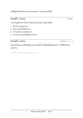 จงใชขอมูลขางตนเกี่ยวกับแรงงานของประเทศ ตอบคําถามตอไปนี้


คําถามที่ 1 : แรงงาน                                                                         R088Q01
การแบงกลุมประชากรวัยแรงงานหลัก แบงออกเปน 2 กลุมตามขอใด
1.   มีการจางงานและตกงาน
2.   วัยทํางานและไมใชวัยทํางาน
3.   ทํางานเต็มเวลาและไมเต็มเวลา
4.   ในภาคแรงงานและไมอยูในภาคแรงงาน

คําถามที่ 2 : แรงงาน                                                                R088Q03 – 0 1 2 9
ประชากรในวัยแรงงานที่ไมอยูในภาคแรงงานมีเทาไร (ใหเขียนจํานวนประชากร ไมใชรอยละของ
ประชากร)
....................................................................




                                                  ขอสอบการอาน ชุดที่ 2   หนา 5
 