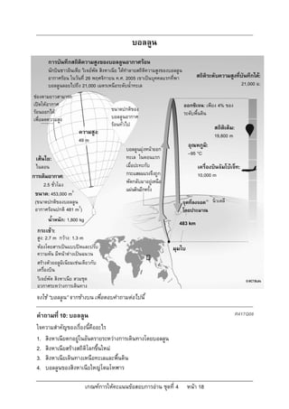 บอลลูน
       การบันทึกสถิติความสูงของบอลลูนอากาศรอน
       นักบินชาวอินเดีย วิเจยพัต สิงหาเนีย ไดทําลายสถิติความสูงของบอลลูน
       อากาศรอน ในวันที่ 26 พฤศจิกายน ค.ศ. 2005 เขาเปนบุคคลแรกที่พา              สถิติระดับความสูงที่บันทึกได:
       บอลลูนลอยไปถึง 21,000 เมตรเหนือระดับน้ําทะเล                                                        21,000 ม.
ชองตามยาวสามารถ
เปดใหอากาศ                                                                 ออกซิเจน: เพียง 4% ของ
รอนออกได                            ขนาดปกติของ
                                                                             ระดับพื้นดิน
เพื่อลดความสูง                        บอลลูนอากาศ
                                      รอนทั่วไป
                                                                                           สถิติเดิม:
                       ความสูง:                                                            19,800 m
                       49 m
                                                                               อุณหภูม:
                                                                                      ิ
                                              บอลลูนมุงหนาออก
                                                                               –95 °C
 เสนใย:                                      ทะเล ในตอนแรก
 ไนลอน                                        เมื่อปะทะกับ                         เครื่องบินจัมโบเจ็ท:
การเติมอากาศ:                                 กระแสลมแรงจึงถูก                     10,000 m
     2.5 ชั่วโมง                              พัดกลับมาอยูเหนือ
                                              แผนดินอีกครั้ง
 ขนาด: 453,000 m3
 (ขนาดปกติของบอลลูน                                                          จุดที่ลงจอด นิวเดลี
 อากาศรอนปกติ 481 m3)                                                       โดยประมาณ
       น้ําหนัก: 1,800 kg
                                                                        483 km
  กระเชา:
  สูง: 2.7 m กวาง: 1.3 m
  หองโดยสารเปนแบบปดและปรับ                                        มุมไบ
  ความดัน มีหนาตางเปนฉนวน
  สรางดวยอลูมิเนียมเชนเดียวกับ
  เครื่องบิน
  วิเจยพัต สิงหาเนีย สวมชุด
  อวกาศระหวางการเดินทาง
 จงใช “บอลลูน” จากขางบน เพื่อตอบคําถามตอไปนี้

 คําถามที่ 10: บอลลูน                                                                                   R417Q08

 ใจความสําคัญของเรื่องนี้คืออะไร
 1. สิงหาเนียตกอยูในอันตรายระหวางการเดินทางโดยบอลลูน
 2. สิงหาเนียสรางสถิติโลกขึ้นใหม
 3. สิงหาเนียเดินทางเหนือทะเลและพื้นดิน
 4. บอลลูนของสิงหาเนียใหญโตมโหฬาร

                            เกณฑการใหคะแนนขอสอบการอาน ชุดที่ 4            หนา 18
 