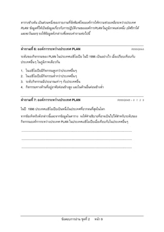 ตารางขางตน เปนสวนหนึ่งของรายงานที่จัดพิมพโดยองคการใหความชวยเหลือระหวางประเทศ
PLAN ขอมูลที่ใหเปนขอมูลเกี่ยวกับการปฏิบัติงานขององคการ PLAN ในภูมิภาคแหงหนึ่ง (อัฟริกาใต
และตะวันออก) จงใชขอมูลดังกลาวเพื่อตอบคําถามตอไปนี้


คําถามที่ 6: องคการระหวางประเทศ PLAN                                                                                                    R099Q04A
ระดับของกิจกรรมของ PLAN ในประเทศเอธิโอเปย ในป 1996 เปนอยางไร เมื่อเปรียบเทียบกับ
ประเทศอื่นๆ ในภูมิภาคเดียวกัน
1.   ในเอธิโอเปยมีกิจกรรมสูงกวาประเทศอื่นๆ
2.   ในเอธิโอเปยมีกิจกรรมต่ํากวาประเทศอื่นๆ
3.   ระดับกิจกรรมมีประมาณเทาๆ กับประเทศอื่น
4.   กิจกรรมทางดานที่อยูอาศัยคอนขางสูง และในดานอื่นคอนขางต่ํา

คําถามที่ 7: องคการระหวางประเทศ PLAN                                                                                  R099Q04B – 0 1 2 9

ในป 1996 ประเทศเอธิโอเปยเปนหนึ่งในประเทศที่ยากจนที่สุดในโลก
จากขอเท็จจริงดังกลาวนี้และจากขอมูลในตาราง จงใหคําอธิบายที่อาจเปนไปไดสําหรับระดับของ
กิจกรรมองคการระหวางประเทศ PLAN ในประเทศเอธิโอเปยเมื่อเทียบกับในประเทศอื่นๆ
...........................................................................................................................................
...........................................................................................................................................
...........................................................................................................................................




                                                  ขอสอบการอาน ชุดที่ 2                    หนา 9
 