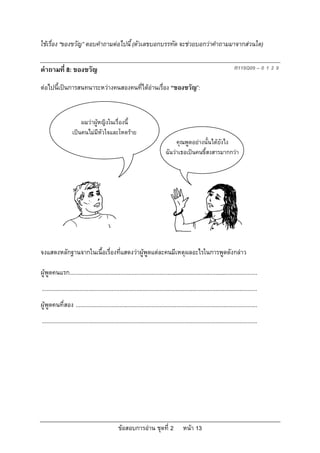 ใชเรื่อง “ของขวัญ” ตอบคําถามตอไปนี้ (ตัวเลขบอกบรรทัด จะชวยบอกวาคําถามมาจากสวนใด)

คําถามที่ 8: ของขวัญ                                                                                                        R119Q09 – 0 1 2 9

ตอไปนี้เปนการสนทนาระหวางคนสองคนที่ไดอานเรื่อง “ของขวัญ”:



                       ผมวาผูหญิงในเรื่องนี้
                   เปนคนไมมีหัวใจและโหดราย
                                                                                    คุณพูดอยางนั้นไดยังไง
                                                                               ฉันวาเธอเปนคนขี้สงสารมากกวา




จงแสดงหลักฐานจากในเนื้อเรื่องที่แสดงวาผูพูดแตละคนมีเหตุผลอะไรในการพูดดังกลาว

ผูพูดคนแรก.........................................................................................................................
...........................................................................................................................................
ผูพูดคนที่สอง .....................................................................................................................
...........................................................................................................................................




                                                 ขอสอบการอาน ชุดที่ 2                    หนา 13
 