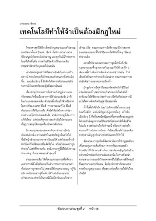 บทบรรณาธิการ

เทคโนโลยีทําใหจําเปนตองมีกฎใหม
      วิทยาศาสตรไดกาวล้ําหนากฎหมายและจริยธรรม        เจาของเดิม คณะกรรมการยังพิจารณาอีกวาสภาพ
 มันเกิดมาตั้งแต ป ค.ศ. 1945 เมื่อมีการทําลายลาง      ของตัวออนขณะนี้ไมมีชีวิตและไมมีสิทธิ์ใดๆ จึงควร
 ชีวิตมนุษยดวยระเบิดปรมาณู และทุกวันนี้มีวิทยาการ      ทําลายเสีย
 ใหมที่เกิดขึ้นคือ การสรางชีวิตดวยวิธีนอกเหนือ             อยางไรก็ตามคณะกรรมการชุดนี้คํานึงถึงขอ
 ธรรมชาติสําหรับบุคคลที่เปนหมัน                         กฎหมายและพื้นฐานทางจริยธรรม จึงใหเวลาอีก 3
      เราสวนใหญคงจําไดถึงความยินดีกับครอบครัว         เดือน เพื่อรับฟงความคิดเห็นของสาธารณชน ถามี
 บราวน ชาวอังกฤษที่เด็กหลอดแกวคนแรกถือกําเนิด          เสียงคัดคานการทําลายตัวออนมาก คณะกรรมการจะ
 ขึ้น และเมื่อเร็วๆ นี้ มีเด็กที่เกิดจากตัวออนแชแข็ง   นําขอพิจารณามาทบทวนอีกครั้ง
 รอการฝงในครรภของหญิงที่จะมาเปนแม                        ปจจุบันหากมีคูสามีภรรยาใดสมัครใจใชวิธีแช
        เรื่องที่ปลุกกระแสการคัดคานเชิงกฎหมายและ        แข็งตัวออนที่โรงพยาบาลควีนวิคตอเรียในซิดนีย
 จริยธรรมเกิดขึ้นเนื่องจากกรณีตัวออนแชแข็ง 2 ตัว       จะตองแจงใหชัดเจนวาจะทําอยางไรกับตัวออนหากมี
 ในประเทศออสเตรเลีย ตัวออนนี้เตรียมไวสําหรับฝาก        อะไรไมคาดคิดเกิดกับคูสามีภรรยานั้น
 ในครรภของเวลซา ริโอส ภรรยาของมาริโอ ริโอส                  ทั้งนี้เพื่อใหมั่นใจวาจะไมเกิดกรณีซ้ํารอยแบบคู
 ตัวออนแรกไดรับการฝง เพื่อใหเติบโตในครรภของ         ของริโอสอีก แตยังมีปญหาที่ยุงยากอื่นๆ อะไรอีก
 เวลซา แตไมประสบผลสําเร็จ สามีภรรยาคูนี้ตองการ       เมื่อเร็วๆ นี้ ที่ฝรั่งเศสมีหญิงสาวขึ้นศาลเพื่อขออนุญาต
 แกตัวใหม แตกอนที่ทุกอยางจะดําเนินไปตามแผน          ใหเธอกําเนิดลูกจากเสปรมแชแข็งของสามีที่เสียชีวิต
 ทั้งคูประสบอุบัติเหตุเครื่องบินตกเสียกอน              ไปแลว ควรทําอยางไรกับคําขอนี้ หรือจะทําอยางไร
       โรงพยาบาลของออสเตรเลียจะทําอยางไรกับ             หากแมที่รับฝากทารกในครรภเกิดเปลี่ยนใจไมยอมคืน
 ตัวออนที่เหลือ ควรจะฝากในครรภหญิงอื่นหรือไม          ทารกตามสัญญารับฝากทารกในครรภที่ทําไว
 ซึ่งมีหญิงจํานวนมากอาสาเปนแมให แตตัวออนนี้จะมี    สังคมของเราทุกวันนี้ลมเหลวในการใช กฎระเบียบ
 สิทธิในทรัพยสินของริโอสหรือไม หรือตัวออนควรถูกเพื่อควบคุมการเพิ่มศักยภาพการพัฒนาของพลัง
 ทําลายไปเทาที่ทราบกัน สามีภรรยาคูนี้มิไดแจงความ
                                                   นิวเคลียรที่ใชทําลายลางกัน เราจะตองเผชิญกับฝนราย
 จํานงใดๆ ถึงอนาคตของตัวออนนี้                    อยางหนักหนวงกับความลมเหลวนั้น โอกาสที่จะนํา
      ชาวออสเตรเลีย ไดตั้งคณะกรรมการเพื่อศึกษา    ความสามารถของนักวิทยาศาสตรไปใชในทางที่ผิดจะมี
 เฉพาะกรณีนี้ เมื่อสัปดาหที่แลว กรรมการรายงานวา ขึ้นมากมายอยางชัดเจน จึงตองมีการจํากัดขอบเขต
 ตัวออนควรถูกสลายไป เพราะมีขอกฎหมายระบุวาผูรับ ทางดานกฎหมายและ จริยธรรมกอนที่เราจะไปกันไกล
 บริจาคตัวออนจากผูอื่นตองไดรับคํายินยอมจาก     เกินไป
 เจาของกอน สําหรับในกรณีนี้ไมมีคํายินยอมใดจาก




                                     ขอสอบการอาน ชุดที่ 2        หนา 18
 
