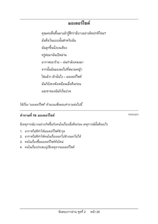 มอเตอรไซค
                  คุณเคยตื่นขึ้นมาแลวรูสึกวามีบางอยางผิดปกติไหม?
                  มันคือวันแบบนั้นสําหรับฉัน
                  ฉันลุกขึ้นนั่งบนเตียง
                  ครูตอมาฉันเปดมาน
                  อากาศเลวราย – ฝนกําลังเทลงมา
                  จากนั้นฉันมองลงไปที่สนามหญา
                  ใชแลว! เจานั่นไง – มอเตอรไซค
                  มันก็ยังคงพังเหมือนเมื่อคืนกอน
                  และขาของฉันก็เริ่มปวด

ใชเรื่อง “มอเตอรไซค” ดานบนเพื่อตอบคําถามตอไปนี้

คําถามที่ 19: มอเตอรไซค                                                   R402Q01

มีเหตุการณบางอยางเกิดขึ้นกับคนในเรื่องเมื่อคืนกอน เหตุการณนั้นคืออะไร
1.   อากาศไมดีทําใหมอเตอรไซคชํารุด
2.   อากาศไมดีทําใหคนในเรื่องออกไปขางนอกไมได
3.   คนในเรื่องซื้อมอเตอรไซคคันใหม
4.   คนในเรื่องประสบอุบัติเหตุจากมอเตอรไซค




                                ขอสอบการอาน ชุดที่ 2    หนา 20
 