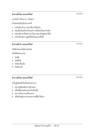 คําถามที่ 20: มอเตอรไซค                                                R402Q05

บรรทัดที่ 7 ที่กลาววา: “ใชแลว!”
ทําไมคนในเรื่องจึงกลาวคํานี้
1.   คนในเรื่องทําบางอยางที่ยากไดสําเร็จ
2.   ขณะนี้คนในเรื่องเขาใจแลววาวันนั้นจะไมเลวรายนัก
3.   คนในเรื่องจําไดแลววาทําไมบางอยางจึงดูผิดปกติไป
4.   คนในเรื่องมีความสุขที่ไดเห็นมอเตอรไซค

คําถามที่ 21: มอเตอรไซค                                                R402Q02

“มันคือวันแบบนั้นสําหรับฉัน”
วันนั้นคือวันแบบใด
1.   วันที่ดี
2.   วันที่ไมดี
3.   วันที่นาตื่นเตน
4.   วันที่นาเบื่อ



คําถามที่ 22: มอเตอรไซค                                                R402Q06

ทําไมผูเขียนจึงเริ่มเรื่องดวยคําถาม
1.   เพราะผูเขียนตองการรูคําตอบ
2.   เพื่อใหผูอานมีสวนรวมกับเรื่องนั้น
3.   เพราะเปนคําถามที่ตอบยาก
4.   เพื่อเตือนผูอานวาประสบการณนี้หาไดยาก




                                      ขอสอบการอาน ชุดที่ 2   หนา 21
 