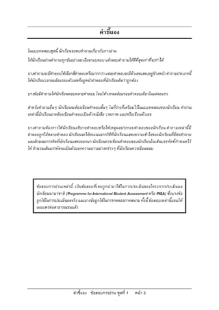 คําชี้แจง

ในแบบทดสอบชุดนี้ นักเรียนจะพบคําถามเกี่ยวกับการอาน
ใหนักเรียนอานคําถามทุกขออยางละเอียดรอบคอบ แลวตอบคําถามใหดีที่สุดเทาที่จะทําได

บางคําถามจะมีคําตอบใหเลือกสี่คําตอบหรือมากกวา แตละคําตอบจะมีตัวเลขแสดงอยูขางหนา คําถามประเภทนี้
ใหนักเรียนวงกลมลอมรอบตัวเลขที่อยูหนาคําตอบที่นักเรียนคิดวาถูกตอง

บางขอมีคําถามใหนักเรียนตอบหลายคําตอบ โดยใหวงกลมลอมรอบคําตอบเดียวในแตละแถว

สําหรับคําถามอื่นๆ นักเรียนจะตองเขียนคําตอบสั้นๆ ในที่วางที่เตรียมไวในแบบทดสอบของนักเรียน คําถาม
เหลานี้นักเรียนอาจตองเขียนคําตอบเปนตัวหนังสือ วาดภาพ และ/หรือเขียนตัวเลข

บางคําถามตองการใหนักเรียนอธิบายคําตอบหรือใหเหตุผลประกอบคําตอบของนักเรียน คําถามเหลานี้ มี
คําตอบถูกไดหลายคําตอบ นักเรียนจะไดคะแนนจากวิธีที่นักเรียนแสดงความเขาใจของนักเรียนที่มีตอคําถาม
และลักษณะการคิดทีนักเรียนแสดงออกมา นักเรียนควรเขียนคําตอบของนักเรียนในเสนบรรทัดที่กําหนดไว
                   ่
ให จํานวนเสนบรรทัดจะเปนตัวบอกความยาวอยางคราวๆ ที่นักเรียนควรเขียนตอบ




     ขอสอบการอา นเหล านี้ เปนขอ สอบที่เคยถูกนํามาใชในการประเมิ นของโครงการประเมิ นผล
     นักเรียนนานาชาติ (Programme for International Student Assessment หรือ PISA) ซึ่งบางขอ
     ถูกใชในการประเมินผลจริง และบางขอถูกใชในการทดลองภาคสนาม ทั้งนี้ ขอสอบเหลานี้ยอมให
     เผยแพรตอสาธารณชนแลว




                            คําชี้แจง ขอสอบการอาน ชุดที่ 1       หนา 3
 