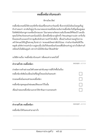 คนขี้เหนียวกับทองคํา
                                                                นิทานโดย อีสป

คนขี้เหนียวคนหนึ่งไดขายทุกสิ่งที่เขามีและซื้อทองคํามากอนหนึ่ง ซึ่งเขานํามันไปฝงลงในหลุมที่อยู
ขางกําแพงเกา เขาเดินไปดูทุกวัน คนงานของเขาคนหนึ่งสังเกตเห็นวาคนขี้เหนียวไปที่จดนั้นอยูเสมอ
                                                                                     ุ       
จึงตัดสินใจจับตาดูความเคลื่อนไหวของเขา ไมนานคนงานก็พบความลับเรื่องสมบัติที่ซอนไว และเมื่อ
ขุดลงไปก็พบกอนทองคําและขโมยมันไป เมื่อคนขี้เหนียวมาดูอีกครั้ง ก็พบแตหลุมวางเปลา เขาจึงเริ่ม
ดึงผมของตัวเองและคร่ําครวญเสียงดังดวยความเศราโศกเสียใจ เพื่อนบานเห็นเขาจมอยูกับความ
เศราโศกและไดรับรูถึงสาเหตุ จึงกลาววา “สวดมนตเถิดอยาเสียใจไปเลย ทานก็เอากอนหินใสไวใน
หลุมสิ แลวคิดวาทองคํายังวางอยูตรงนั้น มันก็ใหผลเหมือนกับตอนทียังมีทองคําอยู อยางไรเสียทานก็
                                                                    ่
เหมือนกับไมมมันอยูแลว เพราะทานไมไดนํามันมาใชเลยสักนิด”
              ี


จงใชนิทานเรื่อง “คนขี้เหนียวกับทองคํา” เพื่อตอบคําถามตอไปนี้

คําถามที่ 23: คนขี้เหนียว                                                                                                      R433Q01 – 0 1 9

อานขอความดานลางและใสตัวเลขตามลําดับเหตุการณที่เกิดขึ้นในเรื่อง
คนขี้เหนียวตัดสินใจเปลี่ยนเงินที่มีอยูทั้งหมดเปนกอนทองคํา

ชายคนหนึ่งขโมยทองคําของคนขี้เหนียว

คนขี้เหนียวขุดหลุมแลวซอนสมบัติของเขาไวในนั้น

เพื่อนบานของคนขี้เหนียวบอกเขาใหหาหินมาวางแทนทองคํา




คําถามที่ 24: คนขี้เหนียว                                                                                                      R433Q07 – 0 1 9

คนขี้เหนียวไดกอนทองคํามาอยางไร
...........................................................................................................................................




                                                 ขอสอบการอาน ชุดที่ 2                    หนา 22
 
