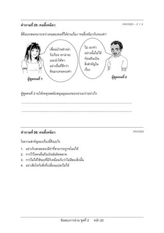 คําถามที่ 25: คนขี้เหนียว                                                                                                      R433Q05 – 0 1 9

นี่คือบทสนทนาระหวางคนสองคนที่ไดอานเรื่อง “คนขี้เหนียวกับทองคํา”


                                   เพื่อนบานชางนา                           ไม เขาทํา
                                   รังเกียจ เขานาจะ                           อยางนั้นไมได
                                   แนะนําใหหา                                 กอนหินเปน
                                   อยางอื่นที่ดีกวา                          สิ่งสําคัญใน
                                   หินมาแทนทองคํา                              เรื่อง

       ผูพูดคนที่ 1                                                                                             ผูพูดคนที่ 2


ผูพูดคนที่ 2 จะใหเหตุผลสนับสนุนมุมมองของเขาเองวาอยางไร
...........................................................................................................................................
...........................................................................................................................................



คําถามที่ 26: คนขี้เหนียว                                                                                                                     R433Q02

ใจความสําคัญของเรื่องนี้คืออะไร
1.   อยาเก็บสะสมของมีคาทีสามารถถูกขโมยได
                                ่
2.   การไวใจคนอื่นถือเปนขอผิดพลาด
3.   การไมไดใชของที่มีก็เหมือนกับวาไมมของสิ่งนั้น
                                           ี
4.   อยาเสียใจกับสิ่งที่เปลี่ยนแปลงไมได




                                                 ขอสอบการอาน ชุดที่ 2                    หนา 23
 