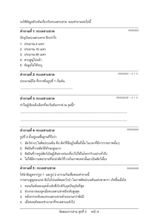 จงใชขอมูลขางตนเกี่ยวกับทะเลสาบชาด ตอบคําถามตอไปนี้

คําถามที่ 1: ทะเลสาบชาด                                                                                                                       R040Q02

ปจจุบันทะเลสาบชาด ลึกเทาไร
1. ประมาณ 2 เมตร
2. ประมาณ 15 เมตร
3. ประมาณ 50 เมตร
4. สาบสูญไปแลว
5. ขอมูลไมไดระบุ

คําถามที่ 2: ทะเลสาบชาด                                                                                                        R404Q03 – 0 1 9

ประมาณปใด ที่กราฟในรูปที่ 1 เริ่มตน
....................................................................

คําถามที่ 3: ทะเลสาบชาด                                                                                                     R040Q03B – 0 1 9

ทําไมผูเขียนจึงเลือกที่จะเริ่มตนกราฟ ณ จุดนี?
                                              ้
...........................................................................................................................................
...........................................................................................................................................

คําถามที่ 4: ทะเลสาบชาด                                                                                                                   R040Q004

รูปที่ 2 ตั้งอยูบนพื้นฐานที่ถือวา
1. สัตวตางๆ ในศิลปะบนหิน คือ สัตวที่มีอยูในพื้นที่นั้น ในเวลาที่มีการวาดภาพนั้นๆ
2. ศิลปนที่วาดสัตวมีทักษะสูงมาก
3. ศิลปนที่วาดรูปสัตวเปนผูเดินทางทองเที่ยวไปไดในโลกกวางอยางทั่วถึง
4. ไมไดมีความพยายามที่จะนําสัตวที่วาดในภาพเหลานั้นมาเปนสัตวเลี้ยง

คําถามที่ 5 : ทะเลสาบชาด                                                                                                                  R040Q006
ใหนําขอมูลจากรูป 1 และรูป 2 มารวมกันเพื่อตอบคําถามนี้
การสาบสูญของแรด ฮิปโปโปเตมัสและวัวปา ในภาพศิลปะบนหินแหงซาฮารา เกิดขึ้นเมื่อใด
1. ตอนเริ่มตนของยุคน้ําแข็งซึ่งใกลกับยุคปจจุบันที่สุด
2. ชวงกลางของยุคเมื่อทะเลสาบชาดมีระดับสูงสุด
3. หลังจากระดับของทะเลสาบชาดต่ําลงนานกวาพันป
4. เมื่อตอนตนของชวงเวลาที่ทะเลสาบแหงไป

                                                  ขอสอบการอาน ชุดที่ 3                    หนา 5
 