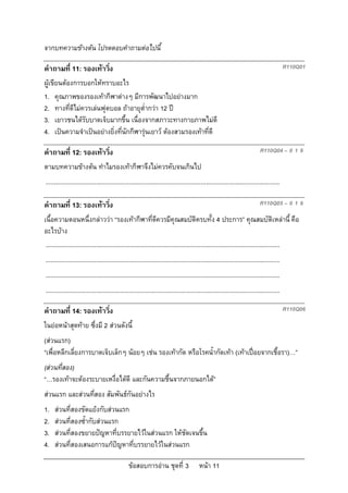 จากบทความขางตน โปรดตอบคําถามตอไปนี้

คําถามที่ 11: รองเทาวิ่ง                                                                                                                     R110Q01

ผูเขียนตองการบอกใหทราบอะไร
1. คุณภาพของรองเทากีฬาตางๆ มีการพัฒนาไปอยางมาก
2. ทางที่ดีไมควรเลนฟุตบอล ถาอายุต่ํากวา 12 ป
3. เยาวชนไดรับบาดเจ็บมากขึ้น เนื่องจากสภาวะทางกายภาพไมดี
4. เปนความจําเปนอยางยิ่งที่นักกีฬารุนเยาว ตองสวมรองเทาที่ดี

คําถามที่ 12: รองเทาวิ่ง                                                                                                      R110Q04 – 0 1 9

ตามบทความขางตน ทําไมรองเทากีฬาจึงไมควรคับจนเกินไป
...........................................................................................................................................

คําถามที่ 13: รองเทาวิ่ง                                                                                                      R110Q05 – 0 1 9

เนื้อความตอนหนึ่งกลาววา “รองเทากีฬาที่ดีควรมีคุณสมบัติครบทั้ง 4 ประการ” คุณสมบัติเหลานี้ คือ
อะไรบาง
 ...........................................................................................................................................
...........................................................................................................................................
...........................................................................................................................................
...........................................................................................................................................

คําถามที่ 14: รองเทาวิ่ง                                                                                                                     R110Q06

ในยอหนาสุดทาย ซึ่งมี 2 สวนดังนี้
(สวนแรก)
“เพื่อหลีกเลี่ยงการบาดเจ็บเล็กๆ นอยๆ เชน รองเทากัด หรือโรคน้ํากัดเทา (เทาเปอยจากเชื้อรา)…”
(สวนที่สอง)
“…รองเทาจะตองระบายเหงื่อไดดี และกันความชื้นจากภายนอกได”
สวนแรก และสวนทีสอง สัมพันธกันอยางไร
                 ่
1.   สวนที่สองขัดแยงกับสวนแรก
2.   สวนที่สองซ้ํากับสวนแรก
3.   สวนที่สองขยายปญหาที่บรรยายไวในสวนแรก ใหชัดเจนขึ้น
4.   สวนที่สองเสนอการแกปญหาที่บรรยายไวในสวนแรก

                                                 ขอสอบการอาน ชุดที่ 3                    หนา 11
 