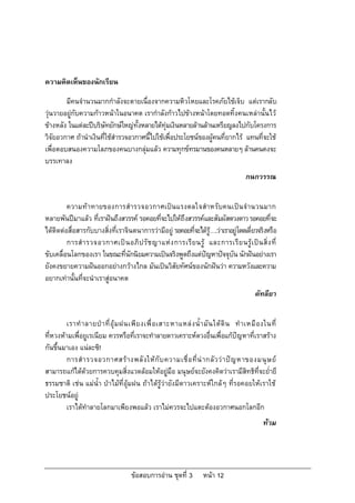 ความคิดเห็นของนักเรียน

        มีคนจํานวนมากกําลังจะตายเนื่องจากความหิวโหยและโรคภัยไขเจ็บ แตเรากลับ
วุนวายอยูกับความกาวหนาในอนาคต เรากําลังกาวไปขางหนาโดยทอดทิ้งคนเหลานั้นไว
ขางหลัง ในแตละปบริษัทยักษใหญทั้งหลายไดทุมเงินหลายลานลานเหรียญลงไปกับโครงการ
วิจัยอวกาศ ถานําเงินที่ใชสํารวจอวกาศนี้ไปใชเพื่อประโยชนของผูคนที่ยากไร แทนที่จะใช
เพื่อตอบสนองความโลภของคนบางกลุมแลว ความทุกขทรมานของคนหลายๆ ลานคนคงจะ
บรรเทาลง
                                                                                        กนกวรรณ


         ความท าทายของการสํารวจอวกาศเปน แรงดลใจสําหรับคนเปน จํานวนมาก
หลายพันปมาแลว ที่เราฝนถึงสวรรค รอคอยที่จะไปใหถึงสวรรคและสัมผัสดวงดาว รอคอยที่จะ
ไดติดตอสื่อสารกับบางสิ่งที่เราจินตนาการวามีอยู รอคอยทีจะไดร….วาเราอยูโดดเดี่ยวจริงหรือ
                                                          ่     ู
         การสํ า รวจอวกาศเป น อภิ ป รั ช ญาแห ง การเรี ย นรู และการเรี ย นรู เ ป น สิ่ ง ที่
ขับเคลื่อนโลกของเรา ในขณะที่นักนิยมความเปนจริงพูดถึงแตปญหาปจจุบัน นักฝนอยางเรา
ยังคงขยายความฝนออกอยางกวางไกล มันเปนวิสัยทัศนของนักฝนวา ความหวังและความ
อยากเทานั้นที่จะนําเราสูอนาคต
                                                                                            คัทลียา


         เราทํ า ลายป า ที่ อุ ม ฝนเพี ย งเพื่ อ เสาะหาแหล ง น้ํ า มั น ใต ดิ น ทํ า เหมื อ งในที่
ที่หวงหามเพื่อยูเรเนียม ควรหรือที่เราจะทําลายดาวเคราะหดวงอื่นเพื่อแกปญหาที่เราสราง
กันขึ้นมาเอง แนละซิ!
         การสํ า รวจอวกาศสร า งพลั ง ให กั บ ความเชื่ อ ที่ น า กลั ว ว า ป ญ หาของมนุ ษ ย
สามารถแกไดดวยการควบคุมสิ่งแวดลอมใหอยูมือ มนุษยจะยังคงคิดวาเรามีสิทธิที่จะย่ํายี
ธรรมชาติ เชน แมน้ํา ปาไมที่อุมฝน ถาไดรูวายังมีดาวเคราะหใกลๆ ที่รอคอยใหเราใช
ประโยชนอยู
         เราไดทําลายโลกมาเพียงพอแลว เราไมควรจะไปแตะตองอวกาศนอกโลกอีก
                                                                                                ทวม




                                     ขอสอบการอาน ชุดที่ 3          หนา 12
 