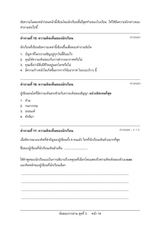 ขอความในสองหนากอนหนานี้เขียนโดยนักเรียนชั้นปสุดทายของโรงเรียน ใหใชขอความดังกลาวตอบ
คําถามตอไปนี้

คําถามที่ 15: ความคิดเห็นของนักเรียน                                                                                                          R120Q01

นักเรียนที่เขียนขอความเหลานี้เขียนขึ้นเพื่อตอบคําถามขอใด
1.   ปญหาที่โลกเราเผชิญอยูทุกวันนี้คืออะไร
2.   คุณใหความเห็นชอบกับการสํารวจอวกาศหรือไม
3.   คุณเชื่อวามีสิ่งมีชีวิตอยูนอกโลกหรือไม
4.   มีความกาวหนาใดเกิดขึ้นจากการวิจัยอวกาศ ในระยะเร็วๆ นี้


คําถามที่ 16: ความคิดเห็นของนักเรียน                                                                                                          R120Q03

ผูเขียนคนใดที่มีความเห็นตรงขามกับความเห็นของสัญญา อยางชัดเจนที่สุด
1.   ทวม
2.   กนกวรรณ
3.   อรอนงค
4.   คัทลียา


คําถามที่ 17: ความคิดเห็นของนักเรียน                                                                                           R120Q06 – 0 1 9

เมื่อพิจารณาแนวคิดที่สําคัญของผูเขียนทั้ง 5 คนแลว ใครที่นักเรียนเห็นดวยมากที่สุด
ชื่อของผูเขียนที่นักเรียนเห็นดวยคือ: ..............................

ใชคําพูดของนักเรียนเองในการอธิบายถึงเหตุผลที่เลือกโดยแสดงถึงความคิดเห็นของตัวเองและ
แนวคิดหลักของผูเขียนที่นักเรียนเลือก
...........................................................................................................................................
...........................................................................................................................................
...........................................................................................................................................
...........................................................................................................................................


                                                 ขอสอบการอาน ชุดที่ 3                    หนา 14
 