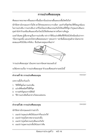 การแปรงฟนของคุณ
ฟนของเราสะอาดมากขึ้นและมากขึ้นเมื่อเรายิ่งแปรงนานขึ้นและแรงขึ้นใชหรือไม?
นักวิจัยชาวอังกฤษบอกวาไมใช เขาไดทดลองหลายๆ ทางเลือก และทายที่สุดก็พบวิธีที่สมบูรณแบบ
ในการแปรงฟน การแปรงฟน 2 นาทีโดยไมแปรงฟนแรงจนเกินไปใหผลที่ดีที่สุด ถาคุณแปรงฟนแรง
คุณกําลังทํารายเคลือบฟนและเหงือกโดยไมไดขจัดเศษอาหารหรือคราบหินปูน
เบนท ฮันเซน ผูเชี่ยวชาญเรื่องการแปรงฟน กลาววาวิธจับแปรงสีฟนที่ดีก็คือจับใหเหมือนจับปากกา
                                                     ี
“เริ่มจากมุมหนึ่ง และแปรงไปตามฟนจนหมดแถว” เธอบอกวา “อยาลืมลิ้นของคุณดวย! มันสามารถ
สะสมแบคทีเรียไดมากทีเดียว ซึ่งเปนสาเหตุของกลิ่นปาก”




“การแปรงฟนของคุณ” เปนบทความจากนิตยสารของนอรเวย
จงใชบทความเรื่อง “การแปรงฟนของคุณ” ขางบนเพื่อตอบคําถามตอไปนี้

คําถามที่ 19: การแปรงฟนของคุณ                                                           R403Q01

บทความนี้เกี่ยวกับอะไร
1.   วิธีที่ดีที่สุดในการแปรงฟน
2.   แปรงสีฟนชนิดที่ใชดีที่สุด
3.   ความสําคัญของการมีฟนดี
4.   วิธีการแปรงฟนที่แตกตางกันของแตละคน


คําถามที่ 20: การแปรงฟนของคุณ                                                           R403Q02

นักวิจัยชาวอังกฤษแนะนําวาอยางไร
1.   แนะนําวาคุณแปรงฟนไดบอยเทาที่จะแปรงได
2.   แนะนําวาคุณไมควรพยายามแปรงลิ้น
3.   แนะนําวาคุณไมควรแปรงฟนแรงเกินไป
4.   แนะนําวาคุณควรแปรงลิ้นใหบอยกวาฟน

                               ขอสอบการอาน ชุดที่ 3    หนา 16
 