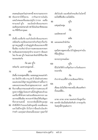 สามคนเปนแขกในปราสาทนี้ พวกเราออกมาจาก                               เสียไปแลว ผมเหลื อตัวคนเดียวในโลกนี้
60   หองอาหารไดไม นาน เรากินอาหารเย็ น อั น                            ผมไมมีชื่อเสียง ผมไมมีเงิน
     แสนวิเศษและดื่มแชมเปญไป 2 ขวด ผมชื่อ                            90                             ทูไร
     ซานเดอร ทู ไ ร ผมเป น นั ก เขี ย นบทละคร
                                                                          แตคุณยังหนุม
     ผมเขียนบทละครมาแลว 30 ปมันเปนอาชีพของผม
     จบ ทีนี้ก็ถึงตาคุณละ                                                                            กัล
65                              กัล                                       และมีพรสวรรค
     ยื น ขึ้ น ผมชื่ อ กั ล ผมก็ เ ป น นั ก เขี ย นบทละคร                                        อดัม
     เหมือนกัน ผมเขียนบทละครดวยกันทุกเรื่องกับ                      95   และผมหลงรักนักรอง
     สุภาพบุรุษผู นี้ เราเปนคู หูนักเขียนบทละครที่มี
                                                                                                    ทูไร
     ชื่อเสียง จะเห็นวาปายการแสดงของละครตลก
                                                                          คุณไมควรพูดตรงนั้น ยังไงผูชมทุกทานใน
70   ขบขันและละครเพลงทุกปาย จะบอกวา เขียนบท
                                                                          ที่นี้จะรูไดเอง
     โดย กัล และ ทูไร โดยธรรมชาติแลวนี่ก็คืออาชีพ
     ของผมเชนกัน                                                         พวกเขาทุกคนนั่งลง
                          กัล และ ทูไร                              100                             ทูไร
     พรอมกัน และชายหนุมคนนี้…                                           นี่ ไ ม ใ ช วิ ธี ที่ ง า ยที่ สุ ดในการเริ่ ม ต น ละคร
75                             อดัม                                       หรอกหรือ
     ยืนขึ้น ชายหนุมคนนี้คือ ผมขออนุญาตแนะนําตัว                                                    กัล
     ผม อัลเบิรต อดัม อายุ 25 ป เปนนักแตงเพลง                         ถาเราทําแบบนี้ได เราจะเขียนบทไดงาย
     ผมแตงเพลงใหสุภาพบุรุษใจดีสองทานนี้ในการ
     แสดงละครเพลงเรื่องลาสุดของพวกเขา และนี่
                                                                    105                             ทูไร
80   คืองานชิ้นแรกของผมสําหรับการแสดงบนเวที                               เชื่อผม มันไมไดยากขนาดนั้น เพียงแคคิดวา
     ทูต สวรรคผูสูง วัยสองทานนี้เปนผูคนพบตัวผม                      ทั้งหมดนี้คือ...
     และที่มานี้ก็ดวยความชวยเหลือของพวกเขา ผม                                                      กัล
     อยากจะมีชื่อเสียง พวกเขาทําใหผมไดรับเชิญมา                         เอาละ เอาละ เอาละ ขอแคอยาเริ่มพูดเรื่อง
     ที่ปราสาทแหงนี้ พวกเขาตัดเสื้อโคท และชุด                     110   ละครอีก ฉันเบื่อมันเต็มทีแลว เราจะคุยกัน
85   ทักซิโดให ถาจะมองในอีกมุมหนึ่ง ตอนนี้ผมจน                         วันพรุงนี้ถาคุณตองการ
     และไม มี ใ ครรู จั ก ยิ่ ง ไปกว า นี้ ผ มยั ง เป น เด็ ก
     กําพรา และคุณยาเปนคนเลี้ยงผมมา คุณยาได




                                             ขอสอบการอาน ชุดที่ 3         หนา 21
 