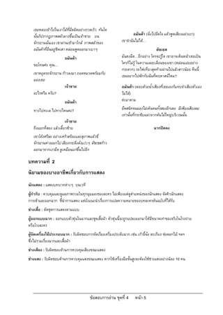 เธอหลบเขาไปในเงาไมที่มืดมิดอยางรวดเร็ว ทันใด
   นั้นก็ปรากฏภาพสลัวลางขึ้นเปนเจาชาย บน                            อมันดา (นิ่งไปอึดใจ แลวพูดเสียงแผวเบา)
   จักรยานนั่นเอง เขาผานเขามาใกล ภาพสลัวของ                เขาจําฉันไมได…
   อมันดาที่ยืนอยูชิดเสา หลอนพูดออกมาเบาๆ                                         ดัชเชส
                        อมันดา                               มันคงมืด…อีกอยาง ใครจะรูใจ เขาอาจเห็นหนาเธอเปน
   ขอโทษคะ คุณ…                                              ใครก็ไมรู ในความเลอะเลือนของเขา (หลอนเอยอยาง
                                                              กระดาก) รถไฟเที่ยวสุดทายผานไปแลวสาวนอย คืนนี้
   เขาหยุดรถจักรยาน กาวลงมา ถอดหมวดพรอมกับ
                                                              เธออยากไปพักกับฉันที่คฤหาสนไหม?
   มองเธอ
                      เจาชาย                                 อมันดา (ตอบดวยน้ําเสียงที่เธอเองก็แทบจําเสียงตัวเอง
   อะไรหรือ ครับ?                                             ไมได)
                        อมันดา                               คะมาดาม

   ทางไปทะเล ไปทางไหนคะ?                                      มืดสนิทจนมองไมเห็นคนทั้งสองอีกเลย มีเพียงเสียงลม
                                                              เทานั้นที่กระซิบแผวจากตนไมใหญบริเวณนั้น
                         เจาชาย
   ถึงแยกที่สอง แลวเลี้ยวซาย                                                     ฉากปดลง
   เขาโคงศรีษะ อยางเศราสรอยและสุภาพแลวขี่
   จักรยานหางออกไป เสียงกระดิงดังแววๆ ดัชเชสกาว
                               ่
   ออกมาจากเงามืด ดูเหมือนแกขึ้นไปอีก

บทความที่ 2
นิยามของบางอาชีพเกี่ยวกับการแสดง
นักแสดง : แสดงบทบาทตางๆ บนเวที
ผูกํากับ : ควบคุมและดูแลภาพรวมในทุกมุมมองของละคร ไมเพียงแตดูตําแหนงของนักแสดง จัดคิวนักแสดง
การเขาและออกฉาก ชี้นําการแสดง แตยังแนะนําเรื่องการแปลความหมายของบทละครตนฉบับที่ไดรับ
ชางเสื้อ : ตัดชุดการแสดงตามแบบ
ผูออกแบบฉาก : ออกแบบตัวหุนในฉากและชุดเสื้อผา ตัวหุนนี้จะถูกแปลงออกมาใหมีขนาดเทาของจริงในโรงถาย
หรือโรงละคร
ผูจัดเครื่องใชประกอบฉาก : รับผิดชอบการจัดเรื่องเครื่องประดับฉาก เชน เกาอี้นั่ง ตะเกียง ชอดอกไม ฯลฯ
ซึ่งไมรวมเรื่องฉากและเสื้อผา
ชางเสียง : รับผิดชอบดานการควบคุมเสียงขณะแสดง
ชางแสง : รับผิดชอบดานการควบคุมแสงขณะแสดง หากใชเครื่องมือชั้นสูงจะตองใชชางแสงอยางนอย 10 คน




                                         ขอสอบการอาน ชุดที่ 4        หนา 5
 