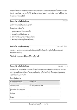 ในสองหนาที่ผานมาเปนบทความสองบทความ บทความที่ 1 ตัดตอนจากบทละคร เรื่อง “เลอ โอคาเดีย”
โดย ยีน อะนอท และบทความที่ 2 ใหคําจํากัดความของอาชีพตางๆ ในการจัดละครเวที ใหใชบทความ
ทั้งสองตอบคําถามตอไปนี้

คําถามที่ 1: อมันดากับดัชเชส                                                                                                                 R216Q01

บทที่ตัดจากละครนี้เกี่ยวกับเรื่องอะไร?
ดัชเชสคิดอุบายเพื่ออะไร
1.   ทําใหเจาชายมาเยี่ยมเธอบอยขึ้น
2.   ทําใหเจาชายตัดสินใจแตงงาน
3.   ใหอมันดาชวยดับความทุกขของเจาชาย
4.   ชวยใหอมันดามาอยูที่คฤหาสนกับเธอ


คําถามที่ 2: อมันดากับดัชเชส                                                                                                  R216Q02 – 0 1 9

ในบทละคร นอกจากบทสนทนาระหวางตัวละคร ยังมีสวนที่บอกทาทางสําหรับนักแสดงและชาง
เทคนิคใหทําตามดวย
รูไดอยางไรวาในบทละครมีตัวบอกใหทราบถึงสวนนี้
...........................................................................................................................................


คําถามที่ 3: อมันดากับดัชเชส                                                                                                    R216Q03 – 0 1 9
ตารางขางลาง เปนรายชื่อชางเทคนิคที่เกี่ยวของในการจัดฉากละครที่ตัดมาจากเรื่อง เลอโอคาเดียนี้
จงระบุขอความที่บรรยายถึงฉากหรือเหตุการณ 1 อยาง ที่เกี่ยวของกับหนาที่ของชางเทคนิคแตละคน
โดยใชเนื้อหาในบทความที่ 1
ขอแรกเปนตัวอยาง
ชางเทคนิคละครเวที                                  ผูกํากับเวที
นักออกแบบฉาก                                        ที่นั่งรอบอนุสาวรียเล็กๆ
ผูจัดเครื่องใชประกอบฉาก
ชางเสียง
ชางแสง


                                                  ขอสอบการอาน ชุดที่ 4                    หนา 6
 