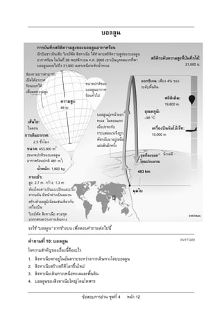บอลลูน
       การบันทึกสถิติความสูงของบอลลูนอากาศรอน
       นักบินชาวอินเดีย วิเจยพัต สิงหาเนีย ไดทําลายสถิติความสูงของบอลลูน
       อากาศรอน ในวันที่ 26 พฤศจิกายน ค.ศ. 2005 เขาเปนบุคคลแรกที่พา              สถิติระดับความสูงที่บันทึกได:
       บอลลูนลอยไปถึง 21,000 เมตรเหนือระดับน้ําทะเล                                                        21,000 ม.
ชองตามยาวสามารถ
เปดใหอากาศ                                                                 ออกซิเจน: เพียง 4% ของ
รอนออกได                            ขนาดปกติของ
                                                                             ระดับพื้นดิน
เพื่อลดความสูง                        บอลลูนอากาศ
                                      รอนทั่วไป
                                                                                           สถิติเดิม:
                       ความสูง:                                                            19,800 m
                       49 m
                                                                               อุณหภูม:
                                                                                      ิ
                                              บอลลูนมุงหนาออก
                                                                               –95 °C
 เสนใย:                                      ทะเล ในตอนแรก
 ไนลอน                                        เมื่อปะทะกับ                         เครื่องบินจัมโบเจ็ท:
การเติมอากาศ:                                 กระแสลมแรงจึงถูก                     10,000 m
     2.5 ชั่วโมง                              พัดกลับมาอยูเหนือ
                                              แผนดินอีกครั้ง
 ขนาด: 453,000 m3
 (ขนาดปกติของบอลลูน                                                          จุดที่ลงจอด นิวเดลี
 อากาศรอนปกติ 481 m3)                                                       โดยประมาณ
       น้ําหนัก: 1,800 kg
                                                                        483 km
  กระเชา:
  สูง: 2.7 m กวาง: 1.3 m
  หองโดยสารเปนแบบปดและปรับ                                         มุมไบ
  ความดัน มีหนาตางเปนฉนวน
  สรางดวยอลูมิเนียมเชนเดียวกับ
  เครื่องบิน
  วิเจยพัต สิงหาเนีย สวมชุด
  อวกาศระหวางการเดินทาง
 จงใช “บอลลูน” จากขางบน เพื่อตอบคําถามตอไปนี้

 คําถามที่ 10: บอลลูน                                                                                   R417Q08

 ใจความสําคัญของเรื่องนี้คืออะไร
 1. สิงหาเนียตกอยูในอันตรายระหวางการเดินทางโดยบอลลูน
 2. สิงหาเนียสรางสถิติโลกขึ้นใหม
 3. สิงหาเนียเดินทางเหนือทะเลและพื้นดิน
 4. บอลลูนของสิงหาเนียใหญโตมโหฬาร

                                    ขอสอบการอาน ชุดที่ 4         หนา 12
 