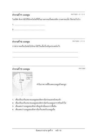 คําถามที่ 11: บอลลูน                                                                                                        R417Q03 – 0 1 2 9

วิเจยพัต สิงหาเนียไดใชเทคโนโลยีที่มีในยานพาหนะอื่นสองชนิด ยานพาหนะนั้น ไดแกอะไรบาง
1. ................................................................
2. ................................................................



คําถามที่ 12: บอลลูน                                                                                                           R417Q04 – 0 1 9

การนําภาพเครื่องบินจัมโบเจ็ทมาใสไวในเนื้อเรื่องมีจุดประสงคอะไร

...........................................................................................................................................
...........................................................................................................................................



คําถามที่ 13: บอลลูน                                                                                                                          R417Q06


                             ขนาดปกติของ
                             บอลลูนอากาศ
                             รอนทั่วไป
              ความสูง:
              49 m
                                                   ทําไมภาพวาดนี้จึงแสดงบอลลูนถึงสองลูก




1.    เพื่อเปรียบเทียบขนาดบอลลูนของสิงหาเนียกอนและหลังพองตัว
2.    เพื่อเปรียบเทียบขนาดบอลลูนของสิงหาเนียกับบอลลูนอากาศรอนทั่วไป
3.    เพื่อแสดงวาบอลลูนของสิงหาเนียดูเล็กเมื่อมองจากพื้นดิน
4.    เพื่อแสดงวาบอลลูนของสิงหาเนียเกือบชนกับบอลลูนอื่น




                                                 ขอสอบการอาน ชุดที่ 4                    หนา 13
 
