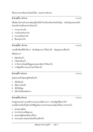 ใชบทความจากนิตยสารในหนาที่แลว ตอบคําถามขางลาง

คําถามที่ 5 : ตํารวจ                                                                  R100Q04
เพื่ออธิบายโครงสรางของ DNA ผูเขียนไดนําไปเปรียบเทียบกับสรอยไขมุก สรอยไขมุกของคนหนึ่ง
กับของอีกคนหนึ่งแตกตางกันอยางไร
1.   ความยาวตางกัน
2.   การเรียงลําดับตางกัน
3.   จํานวนสรอยตางกัน
4.   สีของมุกตางกัน

คําถามที่ 6 : ตํารวจ                                                                  R100Q05
กรอบสี่เหลี่ยมทีมีหัวเรื่องวา “บัตรพันธุกรรม ทําไดอยางไร” มีจุดมุงหมายเพื่ออะไร
                ่
เพื่ออธิบายวา
1.   DNA คืออะไร
2.   รหัสแทงคืออะไร
3.   การวิเคราะหเซลลเพื่อดูรูปแบบของ DNA ทําไดอยางไร
4.   การพิสูจนถึงการฆาตกรรมทําไดอยางไร

คําถามที่ 7: ตํารวจ                                                                   R100Q06
จุดมุงหมายสําคัญของผูเขียนคืออะไร
1.   เพื่อเตือนภัย
2.   เพื่อความบันเทิง
3.   เพื่อใหขอมูล
4.   เพื่อทําใหเห็นคลอยตาม

คําถามที่ 8: ตํารวจ                                                                   R100Q07
ทายสุดของบทนํา (กรอบสีเทากรอบแรก) มีขอความวา: “แตจะพิสูจนไดอยางไร?”
ตามเนื้อหาในเรื่องนี้ ผูทําหนาที่พิสูจนพยายามหาคําตอบของปญหานี้โดยการทําอยางไร
1.   สอบพยานรูเห็น
2.   ทําการวิเคราะหพันธุกรรม
3.   สอบสวนผูตองสงสัยอยางถี่ถวน
4.   ทบทวนผลการสอบสวนใหมทั้งหมดอีกครั้ง

                                 ขอสอบการอาน ชุดที่ 1     หนา 7
 