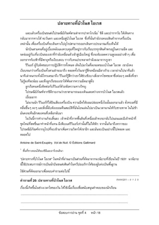 ปลายทางที่บัวโนส ไอเรส
      และแลวเครื่องบินขนสงไปรษณียภัณฑสามลําจากปาตาโกเนีย1 ชิลี และปารากวัย ไดเดินทาง
                                        
กลับมาจากทางใต ตะวันตก และเหนือสูบัวโนส ไอเรส ซึ่งที่นั่นกําลังรอคอยสินคาจากเครื่องบิน
เหลานั้น เพื่อเครื่องบินที่จะเดินทางไปยุโรปสามารถออกเดินทางประมาณเที่ยงคืนได
      นักบินสามคนที่อยูเบื้องหลังแผงควบคุมที่ใหญราวกับเรือบรรทุกสินคาตกอยูในความมืด และ
                                                                                   
จดจออยูกับเที่ยวบินของเขาที่กําลังเคลื่อนตัวเขาสูเมืองใหญ ซึ่งจะตองลดความสูงลงอยางชาๆ เพื่อ
ออกจากทองฟาที่มีพายุหรือเงียบสงบ ราวกับคนประหลาดกําลังลงมาจากภูเขา
      รีวิแอร ผูรับผิดชอบการปฏิบัติการทั้งหมด เดินไปมาในที่ลงจอดของบัวโนส ไอเรส เขายังคง
เงียบจนกวาเครื่องบินทั้งสามลําจะมาถึง ตลอดทั้งวันเขารูสึกเหมือนมีลางราย เวลาผานไปนาทีแลว
นาทีเลาจนกระทั่งมีโทรเลขมาถึง รีวิแอรรูสึกวาเขาไดชวงชิงบางสิ่งจากโชคชะตาซึ่งคอยๆ ลดสิ่งที่เขา
ไมรูลงทีละนอย และดึงลูกเรือของเขาใหพนจากความมืดมาสูฝง
      ลูกเรือคนหนึ่งติดตอกับรีวิแอรดวยขอความทางวิทยุ:
      ไปรษณียภัณฑจากชิลีรายงานวาเขาสามารถมองเห็นแสงสวางจากบัวโนส ไอเรสแลว
                  
      เยี่ยมมาก
      ไมนานนัก รีวิแอรก็ไดยินเสียงเครื่องบิน ความมืดไดยอมปลอยหนึ่งในนั้นออกมาแลว ดั่งทะเลที่มี
คลื่นขึ้นๆ ลงๆ และสิ่งลี้ลับตองยอมคืนสมบัติที่มันโยนเลนไปมาเปนเวลานานใหกับชายหาด ในไมชา
มันคงจะคืนอีกสองคนที่เหลือกลับมา
      ในวันนี้การทํางานก็จบสิ้นลง เจาหนาที่ภาคพื้นดินที่เหนื่อยลาคงจะกลับไปนอนและมีเจาหนาที่
ชุดใหมที่สดชื่นมาทําหนาที่แทน มีเพียงแตรีวิแอรเทานั้นที่ไมไดพัก: จากนั้นก็มาถึงคราวของ
ไปรษณียภัณฑจากยุโรปที่จะเขามาเพิ่มความวิตกใหเขาอีก และมันจะเปนอยางนี้ไปตลอด และ
            
ตลอดไป
Antoine de Saint-Exupéry. Vol de Nuit. © Éditions Gallimard
1
    พื้นที่ทางตอนใตของชิลีและอารเจนตินา

“ปลายทางที่บัวโนส ไอเรส” ในหนาที่ผานมาเปนสวนที่ตัดมาจากนวนิยายที่เขียนในป 1931 นวนิยาย
นี้ใชประสบการณการเปนนักบินขนสงสินคาในทวีปอเมริกาใตของผูแตงเปนพื้นฐาน
ใชสวนที่ตัดออกมาเพื่อตอบคําถามตอไปนี้

คําถามที่ 20: ปลายทางที่บัวโนส ไอเรส                                                                                         R444Q01 – 0 1 2 9

เรื่องนี้เกิดขึ้นในชวงเวลาใดของวัน ใหใชเนื้อเรื่องเพื่อสนับสนุนคําตอบของนักเรียน
 ...........................................................................................................................................
...........................................................................................................................................

                                                  ขอสอบการอาน ชุดที่ 4                    หนา 18
 