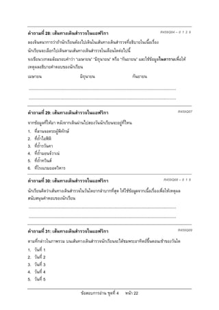 คําถามที่ 28: เสนทางเดินสํารวจในแอฟริกา                                                                                    R459Q04 – 0 1 2 9

ลองจินตนาการวาถานักเรียนตองไปเดินในเสนทางเดินสํารวจที่อธิบายในเนื้อเรื่อง
นักเรียนจะเลือกไปเดินตามเสนทางเดินสํารวจในเดือนใดตอไปนี้
จงเขียนวงกลมลอมรอบคําวา “เมษายน” “มิถุนายน” หรือ “กันยายน” และใชขอมูลในตารางเพื่อให
เหตุผลอธิบายคําตอบของนักเรียน
เมษายน                                          มิถุนายน                                         กันยายน

...........................................................................................................................................
...........................................................................................................................................

คําถามที่ 29: เสนทางเดินสํารวจในแอฟริกา                                                                                                      R459Q07

จากขอมูลที่ใหมา หลังจากเดินผานไปสองวันนักเรียนจะอยูที่ไหน
1. ที่ลานจอดรถผูพิทักษ
2. ที่ถ้ําไอฟดิ
3. ที่ถ้ํารวันคา
4. ที่ถ้ํามอนจวาเน
5. ที่ถ้ําทวินส
6. ที่โรงแรมยอดวิหาร

คําถามที่ 30: เสนทางเดินสํารวจในแอฟริกา                                                                                       R459Q08 – 0 1 9

นักเรียนคิดวาเสนทางเดินสํารวจในวันใดยากลําบากที่สุด ใหใชขอมูลจากเนื้อเรื่องเพื่อใหเหตุผล
สนับสนุนคําตอบของนักเรียน
...........................................................................................................................................
...........................................................................................................................................

คําถามที่ 31: เสนทางเดินสํารวจในแอฟริกา                                                                                                      R459Q09

ตามที่กลาวในภาพรวม บนเสนทางเดินสํารวจนักเรียนจะไดชมพระอาทิตยขึ้นตอนเชาของวันใด
1. วันที่ 1
2. วันที่ 2
3. วันที่ 3
4. วันที่ 4
5. วันที่ 5

                                                 ขอสอบการอาน ชุดที่ 4                    หนา 22
 