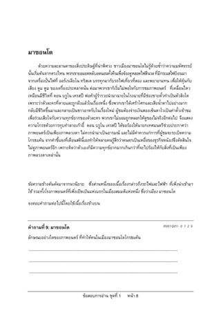 มาซอนโด
         ดวยความละลานตาของสิ่งประดิษฐที่นาพิศวง ชาวเมืองมาซอนโดไมรูดวยซ้ําวาความมหัศจรรย
นั้นเริ่มตนจากตรงไหน พวกเขายอมอดหลับอดนอนทั้งคืนเพื่อจองดูหลอดไฟสีนวล ที่มีกระแสไฟปอนมา
จากเครื่องปนไฟที่ ออรเรเลียโน ทริสเต บรรทุกมากับรถไฟเที่ยวที่สอง และพยายามทน เพื่อใหคุนกับ
เสียง ตูม ตูม ของเครื่องประหลาดนั่น ตอมาพวกเขาก็เริ่มไมพอใจกับการชมภาพยนตร ที่เคลื่อนไหว
เหมือนมีชีวิตที่ ดอน บรูโน เครสป พอคาผูร่ํารวยนํามาฉายในโรงฉายที่มีชองขายตั๋วทําเปนหัวสิงโต
เพราะวาตัวละครที่ตายและถูกฝงแลวในเรื่องหนึ่ง ซึ่งพวกเขาไดเศราโศกและเสียน้ําตาไปอยางมาก
กลับมีชีวิตขึ้นมาและกลายเปนชาวอาหรับในเรื่องใหม ผูชมตองจายเงินสองเซ็นตาโวเปนคาตั๋วเขาชม
เพื่อรวมเสียใจกับความทุกขยากของตัวละคร พวกเขาไมยอมถูกหลอกใหดูของไมจริงอีกตอไป จึงแสดง
ความโกรธดวยการทุบทําลายเกาอี้ ดอน บรูโน เครสป ไดขอรองใหนายกเทศมนตรีชวยประกาศวา
ภาพยนตรเปนเพียงภาพลวงตา ไมควรนํามาเปนอารมณ และไมมีคาควรแกการที่ผูชมจะระเบิดความ
โกรธแคน จากคําชี้แจงที่เตือนสตินี้เองทําใหหลายคนรูสึกวาตนตกเปนเหยื่อของธุรกิจหนังเรจึงตัดสินใจ
ไมดูภาพยนตรอีก เพราะคิดวาตัวเองก็มีความทุกขยากมากเกินกวาที่จะไปรองไหกับสิ่งที่เปนเพียง
ภาพลวงตาเหลานั้น



ขอความขางตนตัดมาจากนวนิยาย ซึ่งสวนหนึ่งของเนื้อเรื่องกลาวถึงรถไฟและไฟฟา ที่เพิ่งนําเขามา
ใช รวมทั้งโรงภาพยนตรที่เพิ่งเปดเปนแหงแรกในเมืองสมมติแหงหนึ่ง ชื่อวาเมือง มาซอนโด
จงตอบคําถามตอไปนี้โดยใชเนื้อเรื่องขางบน



คําถามที่ 9: มาซอนโด                                                                                                         R061Q01- 0 1 2 9

ลักษณะอยางใดของภาพยนตร ที่ทําใหคนในเมืองมาซอนโดโกรธแคน
...........................................................................................................................................
...........................................................................................................................................
...........................................................................................................................................



                                                  ขอสอบการอาน ชุดที่ 1                    หนา 8
 