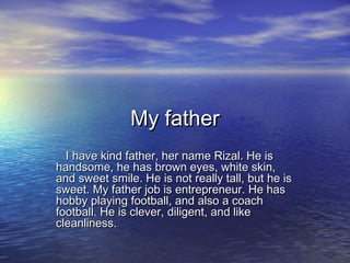 My father
  I have kind father, her name Rizal. He is
handsome, he has brown eyes, white skin,
and sweet smile. He is not really tall, but he is
sweet. My father job is entrepreneur. He has
hobby playing football, and also a coach
football. He is clever, diligent, and like
cleanliness.
 