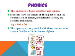 PHONICS
 This approach is based on letters and sounds.
 Students learn the letters of the alphabet, and the
  combination of letters, phonetically- as they are
  actually pronounced.
   Eg. a /æ/, c /k/
 This approach is very useful with those learners who
  are not familiar with the Roman alphabet.
 