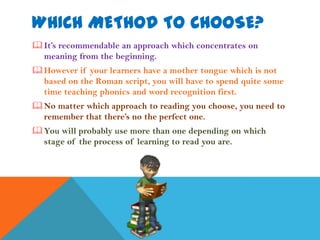 WHICH METHOD TO CHOOSE?
 It’s recommendable an approach which concentrates on
  meaning from the beginning.
 However if your learners have a mother tongue which is not
  based on the Roman script, you will have to spend quite some
  time teaching phonics and word recognition first.
 No matter which approach to reading you choose, you need to
  remember that there’s no the perfect one.
 You will probably use more than one depending on which
  stage of the process of learning to read you are.
 