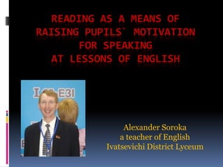 READING AS A MEANS OF
RAISING PUPILS` MOTIVATION
       FOR SPEAKING
  AT LESSONS OF ENGLISH




                Alexander Soroka
               a teacher of English
           Ivatsevichi District Lyceum
 