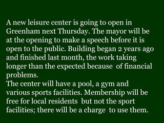 A new leisure center is going to open in
Greenham next Thursday. The mayor will be
at the opening to make a speech before it is
open to the public. Building began 2 years ago
and finished last month, the work taking
longer than the expected because of financial
problems.
The center will have a pool, a gym and
various sports facilities. Membership will be
free for local residents but not the sport
facilities; there will be a charge to use them.
 