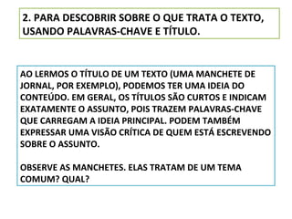 2. PARA DESCOBRIR SOBRE O QUE TRATA O TEXTO,
USANDO PALAVRAS-CHAVE E TÍTULO.

AO LERMOS O TÍTULO DE UM TEXTO (UMA MANCHETE DE
JORNAL, POR EXEMPLO), PODEMOS TER UMA IDEIA DO
CONTEÚDO. EM GERAL, OS TÍTULOS SÃO CURTOS E INDICAM
EXATAMENTE O ASSUNTO, POIS TRAZEM PALAVRAS-CHAVE
QUE CARREGAM A IDEIA PRINCIPAL. PODEM TAMBÉM
EXPRESSAR UMA VISÃO CRÍTICA DE QUEM ESTÁ ESCREVENDO
SOBRE O ASSUNTO.
OBSERVE AS MANCHETES. ELAS TRATAM DE UM TEMA
COMUM? QUAL?

 
