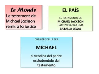 Le Monde
Le Monde
Le testament de
Le testament de
Michael Jackson
Michael Jackson
remis à la justice
remis à la justice

EL PAÍS
EL PAÍS
EL TESTAMENTO DE
EL TESTAMENTO DE

MICHAEL JACKSON
MICHAEL JACKSON
HACE PRESAGIAR UMA
HACE PRESAGIAR UMA

BATALLA LEGAL
BATALLA LEGAL

CORRIERE DELLA SER
CORRIERE DELLA SER

MICHAEL
MICHAEL
si vendica del padre
si vendica del padre
escludendolo dal
escludendolo dal
testamento
testamento

 