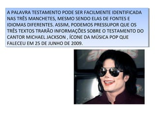 A PALAVRA TESTAMENTO PODE SER FACILMENTE IDENTIFICADA
A PALAVRA TESTAMENTO PODE SER FACILMENTE IDENTIFICADA
NAS TRÊS MANCHETES, MESMO SENDO ELAS DE FONTES E
NAS TRÊS MANCHETES, MESMO SENDO ELAS DE FONTES E
IDIOMAS DIFERENTES. ASSIM, PODEMOS PRESSUPOR QUE OS
IDIOMAS DIFERENTES. ASSIM, PODEMOS PRESSUPOR QUE OS
TRÊS TEXTOS TRARÃO INFORMAÇÕES SOBRE O TESTAMENTO DO
TRÊS TEXTOS TRARÃO INFORMAÇÕES SOBRE O TESTAMENTO DO
CANTOR MICHAEL JACKSON ,,ÍCONE DA MÚSICA POP QUE
CANTOR MICHAEL JACKSON ÍCONE DA MÚSICA POP QUE
FALECEU EM 25 DE JUNHO DE 2009.
FALECEU EM 25 DE JUNHO DE 2009.

 