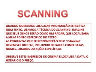 QUANDO QUEREMOS LOCALIZAR INFORMAÇÃO ESPECÍFICA
NUM TEXTO, USAMOS A TÉCNICA DO SCANNING. IMAGINE
QUE SEUS OLHOS SERÃO COMO UM RADAR, QUE LOCALIZARÁ
ALGUM PONTO ESPECÍFICO DO TEXTO.
AS PERGUNTAS QUE SE RESPONDERÃO PELO SCANNING
DEVEM SER DIRETAS, INCLUINDO DETALHES COMO DATAS,
NOMES, LUGARES OU AÇÕES ESPECÍFICAS.
OBSERVE ESTES INGRESSOS DE CINEMA E LOCALIZE A DATA, O
HORÁRIO E O PREÇO.

 