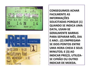 CONSEGUIMOS ACHAR
FACILMENTE AS
INFORMAÇÕES
SOLICITADAS PORQUE (1)
QUANDO SE INDICA UMA
DATA, USAM-SE
GERALMENTE BARRAS
PARA SEPARAR MÊS, DIA
E ANO ; (2) EMPREGAMSE DOIS PONTOS ENTRE
UMA HORA CHEIA E SEUS
MINUTOS; E (3) AO
INDICAR PREÇO, UTILIZASE CIFRÃO OU OUTRO
INDICAR DE MOEDA.

 