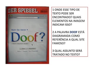 1 ONDE ESSE TIPO DE
TEXTO PODE SER
ENCONTRADO? QUAIS
ELEMENTOS NA IMAGEM
INDICAM ISSO?
2 A PALAVRA DOOF ESTÁ
DIAGRAMADA COMO
REFERÊNCIA A QUAL SITE
FAMOSO?
3 QUAL ASSUNTO SERÁ
TRATADO NO TEXTO?

 