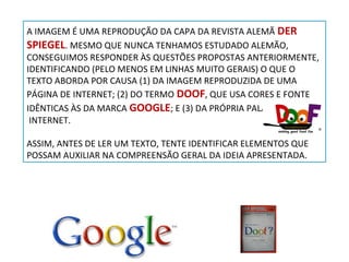 A IMAGEM É UMA REPRODUÇÃO DA CAPA DA REVISTA ALEMÃ DER
SPIEGEL. MESMO QUE NUNCA TENHAMOS ESTUDADO ALEMÃO,
CONSEGUIMOS RESPONDER ÀS QUESTÕES PROPOSTAS ANTERIORMENTE,
IDENTIFICANDO (PELO MENOS EM LINHAS MUITO GERAIS) O QUE O
TEXTO ABORDA POR CAUSA (1) DA IMAGEM REPRODUZIDA DE UMA
PÁGINA DE INTERNET; (2) DO TERMO DOOF, QUE USA CORES E FONTE
IDÊNTICAS ÀS DA MARCA GOOGLE; E (3) DA PRÓPRIA PALAVRA
INTERNET.
ASSIM, ANTES DE LER UM TEXTO, TENTE IDENTIFICAR ELEMENTOS QUE
POSSAM AUXILIAR NA COMPREENSÃO GERAL DA IDEIA APRESENTADA.

 