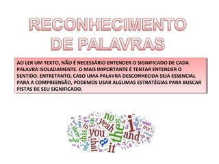 AO LER UM TEXTO, NÃO ÉÉNECESSÁRIO ENTENDER O SIGNIFICADO DE CADA
AO LER UM TEXTO, NÃO NECESSÁRIO ENTENDER O SIGNIFICADO DE CADA
PALAVRA ISOLADAMENTE. O MAIS IMPORTANTE ÉÉTENTAR ENTENDER O
PALAVRA ISOLADAMENTE. O MAIS IMPORTANTE TENTAR ENTENDER O
SENTIDO. ENTRETANTO, CASO UMA PALAVRA DESCONHECIDA SEJA ESSENCIAL
SENTIDO. ENTRETANTO, CASO UMA PALAVRA DESCONHECIDA SEJA ESSENCIAL
PARA A COMPREENSÃO, PODEMOS USAR ALGUMAS ESTRATÉGIAS PARA BUSCAR
PARA A COMPREENSÃO, PODEMOS USAR ALGUMAS ESTRATÉGIAS PARA BUSCAR
PISTAS DE SEU SIGNIFICADO.
PISTAS DE SEU SIGNIFICADO.

 