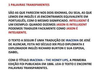 1 PALAVRAS TRANSPARENTES
SÃO AS QUE PARECEM NOS DOIS IDIOMAS, OU SEJA, AS QUE
LEMOS EM INGLÊS E JÁ ENCONTRAMOS EQUIVALENTE EM
PORTUGUÊS, COM O MESMO SIGNIFICADO. INTELLIGENT É
UM EXEMPLO: QUANDO DIZEMOS JASON IS INTELLIGENT
PODEMOS TRADUZIR FACILMENTE COMO JASON É
INTELIGENTE.
O TEXTO A SEGUIR É UMA TRADUÇÃO DE IRACEMA DE JOSÉ
DE ALENCAR, FEITA NO SÉCULO XIX PELO DIPLOMATA E
EXPLORADOR INGLÊS RICHARD BURTON E SUA ESPOSA,
ISABEL.
COM O TÍTULO IRACEMA – THE HONEY LIPS, A PRIMEIRA
EDIÇÃO FOI PUBLICADA EM 1886. LEIA O TEXTO E ENCONTRE
PALAVRAS TRANSPARENTES.

 