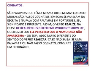 COGNATOS
SÃO PALAVRAS QUE TÊM A MESMA ORIGEM. MAS CUIDADO:
MUITAS SÃO FALSOS COGNATOS! EMBORA SE PAREÇAM NA
ESCRITA E NA FALA COM PALAVRAS EM PORTUGUÊS, SEU
SIGNIFICADO É DIFERENTE. ASSIM, O VERBO REALIZE, NA
FRASE HE REALIZED HIS GIRLFRIEND WOULDN’T SHOW UP ,
QUER DIZER QUE ELE PERCEBEU QUE A NAMORADA NÃO
APARECERIA – OU SEJA, ALGO MUITO DIFERENTE DO
SENTIDO DO VERBO REALIZAR. CASO NÃO SAIBA SE UMA
PALAVRA É OU NÃO FALSO COGNATO, CONSULTE
UM DICIONÁRIO.

 