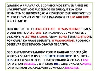 QUANDO A PALAVRA QUE CONHECEMOS ESTIVER ANTES DE
UM SUBSTANTIVO E PUDERMOS INFERIR QUE ELA ESTÁ
FORNECENDO INFORMAÇÃO A RESPEITO DESSE SUBSTANTIVO,
MUITO PROVAVELMENTE ESSA PALAVRA SERÁ UM ADJETIVO.
POR EXEMPLO:
I DID NOT LIKE THAT LONG LECTURE – IT WAS BORING! TEMOS
O SUBSTANTIVO LECTURE, E A PALAVRA QUE VEM ANTES E
DESCREVE A LECTURE É LONG. ASSIM, LONG É UM ADJETIVO E,
POR CAUSA DA FRASE SEGUINTE, IT WAS BORING!, PODEMOS
OBSERVAR QUE TEM CONOTAÇÃO NEGATIVA.
OS SUBSTANTIVOS TAMBÉM PODEM GANHAR CONOTAÇÃO
POSITIVA SE FAZEM USO DE SUFIXOS E PREFIXOS. O SUFIXO –
LESS POR EXEMPLO, PODE SER ADICIONADO À PALAVRA USE
PARA CRIAR USELESS. E O PREFIXO DIS-, ADICIONADO A AGREE
PARA FORMAR UMA PALAVRA COMPOSTA DISAGREE.

 