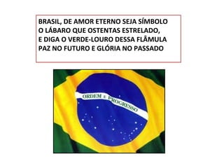 BRASIL, DE AMOR ETERNO SEJA SÍMBOLO
O LÁBARO QUE OSTENTAS ESTRELADO,
E DIGA O VERDE-LOURO DESSA FLÂMULA
PAZ NO FUTURO E GLÓRIA NO PASSADO

 